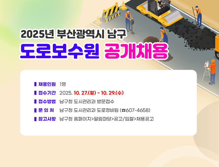 2025년 부산광역시 남구 도로보수원 공개채용
○ 채용인원 : 1명
○ 접수기간 : 2025. 10. 27.(월) ~ 10. 29.(수)
○ 접수방법 : 남구청 도시관리과 방문접수
○ 문 의 처 : 남구청 도시관리과 도로정비팀 (☎607-4658)
○ 참고사항 : 남구청 홈페이지>알림마당>공고/입찰>채용공고