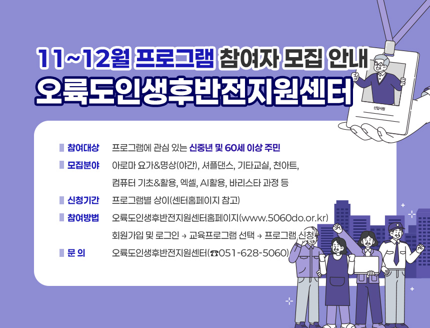 오륙도인생후반전지원센터 11~12월 프로그램 참여자 모집 안내
○ 참여대상: 프로그램에 관심 있는 신중년 및 60세 이상 주민
○ 모집분야: 아로마 요가&명상(야간), 셔플댄스, 기타교실, 천아트,
컴퓨터 기초&활용, 엑셀, AI활용, 바리스타 과정 등
○ 신청기간: 프로그램별 상이(센터홈페이지 참고)
○ 참여방법: 오륙도인생후반전지원센터홈페이지(www.5060do.or.kr)
회원가입 및 로그인 → 교육프로그램 선택 → 프로그램 신청
○ 문 의: 오륙도인생후반전지원센터(☎051-628-5060)