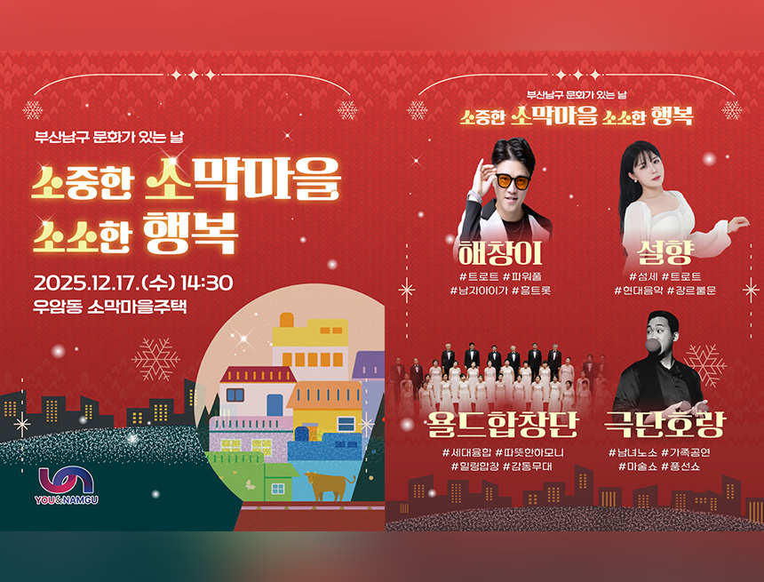 부산남구 문화가 있는 날
소중한 소막마을 소소한 행복
2025.12.17(수) 14:30
우암동 소막마을주택
you&namgu
부산남구 문화가 있는 날
소중한 소막마을 소소한 행복
해창이
트로트, 파워풀, 남자아이가, 흥트롯
설향
섬세, 트로트, 현대음악, 장르불문
욜드합창단
세대융합, 따뜻한 하모니, 힐링합창, 감동무대
극당호랑
남녀노소, 가족공연, 마술쇼, 풍선쇼