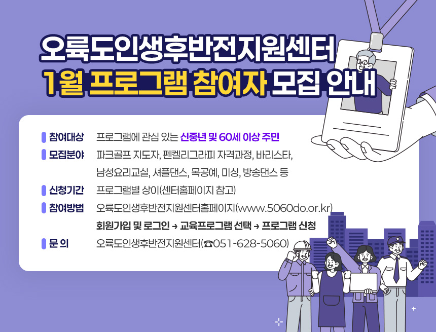오륙도인생후반전지원센터 1월 프로그램 참여자 모집 안내
○ 참여대상: 프로그램에 관심 있는 신중년 및 60세 이상 주민
○ 모집분야: 파크골프 지도자, 펜켈리그라피 자격과정, 바리스타,
남성요리교실, 셔플댄스, 목공예, 미싱, 방송댄스 등
○ 신청기간: 프로그램별 상이(센터홈페이지 참고)
○ 참여방법: 오륙도인생후반전지원센터홈페이지(www.5060do.or.kr)
회원가입 및 로그인 → 교육프로그램 선택 → 프로그램 신청
○ 문 의: 오륙도인생후반전지원센터(☎051-628-5060)