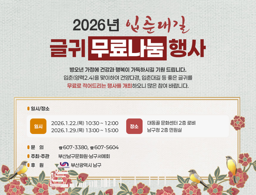 2026년「입춘대길 」
      글귀 무료나눔 행사


병오년 가정에 건강과 행복이 가득하시길 기원 
드립니다. 입춘(양력2.4)을 맞이하여 건양다경, 입춘대길 등 좋은 글귀를 무료로 적어드리는 
행사를 개최하오니 많은 참여 바랍니다. 


  일시/장소 
  
일  시
장  소
  2026.1.22.(목) 
      10:30 ~ 12:00
대동골 문화센터 
2층 로비
  2026.1.29.(목)
      13:00 ~ 15:00
 남구청 2층 민원실

  문    의 : ☎607-3380, ☎607-5604
  주최·주관 : 부산남구문화원·남구서예회
  후    원 : 부산광역시 남구