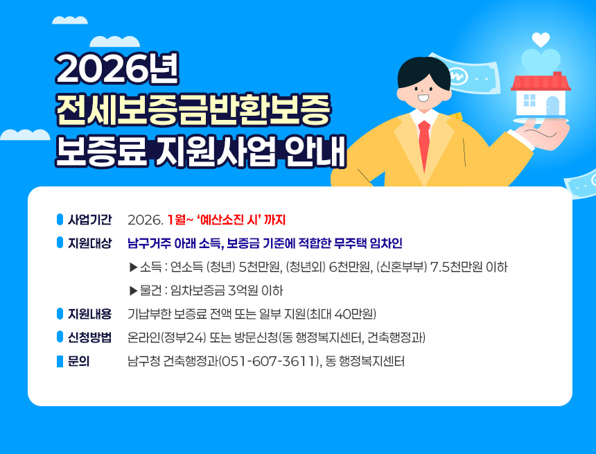 2026년 전세보증금반환보증 보증료 지원사업 안내
1. 사업기간 : 2026. 1월~ ‘예산소진 시’ 까지
2. 지원대상 : 남구거주 아래 소득, 보증금 기준에 적합한 무주택 임차인
►소득 : 연소득 (청년) 5천만원, (청년외) 6천만원, (신혼부부) 7.5천만원 이하
►물건 : 임차보증금 3억원 이하
3. 지원내용 : 기납부한 보증료 전액 또는 일부 지원(최대 40만원)
4. 신청방법 : 온라인(정부24) 또는 방문신청(동 행정복지센터, 건축행정과)
5. 문의 : 남구청 건축행정과(051-607-3611), 동 행정복지센터