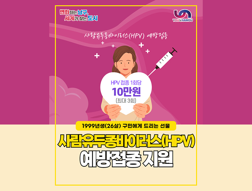 변화하는 남구, 세계가 찾는 도시
you&namgu
사람유두종바이러스(hpv) 예방접종
hpv 접종 1회당 10만원 (최대 3회)
1999년생(26살) 구민에게 드리는 선물
살마유두종바이러스(hpv)예방접종 지원